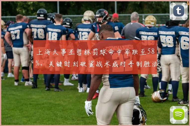 上海久事王哲林罚球命中率跌至58%，关键时刻砍鲨战术成对手制胜法宝