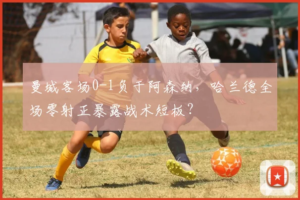 曼城客场0-1负于阿森纳，哈兰德全场零射正暴露战术短板？