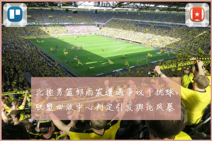 北控男篮邹雨宸遭遇争议干扰球,联盟回放中心判定引发舆论风暴