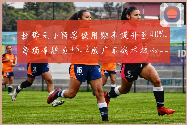 杜锋五小阵容使用频率提升至40%，每场净胜分+5.2成广东战术核心__br_