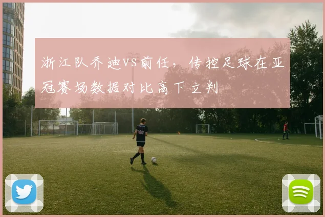 浙江队乔迪vs前任,传控足球在亚冠赛场数据对比高下立判